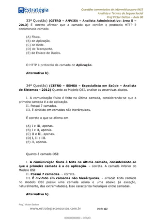 Questões comentadas de Informática para INSS
Analista e Técnico de Seguro Social
Prof Victor Dalton Aula 00
Prof. Victor Dalton
www.estrategiaconcursos.com.br 76 de 122
33ª Questão) (CETRO ANVISA Analista Administrativo: área 5
2013) É correto afirmar que a camada que contém o protocolo HTTP é
denominada camada
(A) Física.
(B) de Aplicação.
(C) de Rede.
(D) de Transporte.
(E) de Enlace de Dados.
O HTTP é protocolo da camada de Aplicação.
Alternativa b).
34ª Questão) (CETRO SEMSA Especialista em Saúde Analista
de Sistemas - 2012) Quanto ao Modelo OSI, analise as assertivas abaixo.
I. A comunicação física é feita na última camada, considerando-se que a
primeira camada é a de aplicação.
II. Possui 7 camadas.
III. É dividido em camadas não hierárquicas.
É correto o que se afirma em
(A) I e III, apenas.
(B) I e II, apenas.
(C) II e III, apenas.
(D) I, II e III.
(E) II, apenas.
Quanto à camada OSI:
I. A comunicação física é feita na última camada, considerando-se
que a primeira camada é a de aplicação. correta. A camada inferior do
Modelo OSI
II. Possui 7 camadas. correta.
III. É dividido em camadas não hierárquicas. errada! Toda camada
no modelo OSI possui uma camada acima e uma abaixo (à exceção,
naturalmente, das extremidades). Isso caracteriza hierarquia entre camadas.
Alternativa b).
00000000000
00000000000 - DEMO
 