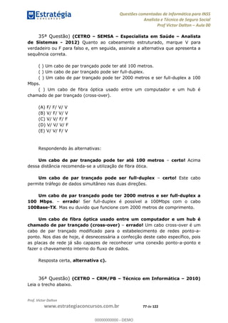 Questões comentadas de Informática para INSS
Analista e Técnico de Seguro Social
Prof Victor Dalton Aula 00
Prof. Victor Dalton
www.estrategiaconcursos.com.br 77 de 122
35ª Questão) (CETRO SEMSA Especialista em Saúde Analista
de Sistemas - 2012) Quanto ao cabeamento estruturado, marque V para
verdadeiro ou F para falso e, em seguida, assinale a alternativa que apresenta a
sequência correta.
( ) Um cabo de par trançado pode ter até 100 metros.
( ) Um cabo de par trançado pode ser full-duplex.
( ) Um cabo de par trançado pode ter 2000 metros e ser full-duplex a 100
Mbps.
( ) Um cabo de fibra óptica usado entre um computador e um hub é
chamado de par trançado (cross-over).
(A) F/ F/ V/ V
(B) V/ F/ V/ V
(C) V/ V/ F/ F
(D) V/ V/ V/ F
(E) V/ V/ F/ V
Respondendo às alternativas:
Um cabo de par trançado pode ter até 100 metros certo! Acima
dessa distância recomenda-se a utilização de fibra ótica.
Um cabo de par trançado pode ser full-duplex certo! Este cabo
permite tráfego de dados simultâneo nas duas direções.
Um cabo de par trançado pode ter 2000 metros e ser full-duplex a
100 Mbps. errado! Ser full-duplex é possível a 100Mbps com o cabo
100Base-TX. Mas eu duvido que funcione com 2000 metros de comprimento.
Um cabo de fibra óptica usado entre um computador e um hub é
chamado de par trançado (cross-over) errado! Um cabo cross-over é um
cabo de par trançado modificado para o estabelecimento de redes ponto-a-
ponto. Nos dias de hoje, é desnecessária a confecção deste cabo específico, pois
as placas de rede já são capazes de reconhecer uma conexão ponto-a-ponto e
fazer o chaveamento interno do fluxo de dados.
Resposta certa, alternativa c).
36ª Questão) (CETRO CRM/PB Técnico em Informática 2010)
Leia o trecho abaixo.
00000000000
00000000000 - DEMO
 