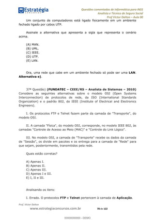 Questões comentadas de Informática para INSS
Analista e Técnico de Seguro Social
Prof Victor Dalton Aula 00
Prof. Victor Dalton
www.estrategiaconcursos.com.br 78 de 122
Um conjunto de computadores está ligado fisicamente em um ambiente
fechado ligado por cabos UTP.
Assinale a alternativa que apresenta a sigla que representa o cenário
acima.
(A) MAN.
(B) UML.
(C) IEEE.
(D) UTP.
(E) LAN.
Ora, uma rede que cabe em um ambiente fechado só pode ser uma LAN.
Alternativa e).
37ª Questão) (FUNDATEC CEEE/RS Analista de Sistemas 2010)
Considere as seguintes alternativas sobre o modelo OSI (Open Systems
Interconnection) de protocolos de rede, da ISO (International Standards
Organization) e o padrão 802, do IEEE (Institute of Electrical and Electronics
Engineers).
I. Os protocolos FTP e Telnet fazem parte da camada de "Transporte", do
modelo OSI.
II. A camada "Física", do modelo OSI, corresponde, no modelo IEEE 802, às
camadas "Controle de Acesso ao Meio (MAC)" e "Controle do Link Lógico".
III. No modelo OSI, a camada de "Transporte" recebe os dados da camada
de "Sessão", os divide em pacotes e os entrega para a camada de "Rede" para
que sejam, posteriormente, transmitidos pela rede.
Quais estão corretas?
A) Apenas I.
B) Apenas II.
C) Apenas III.
D) Apenas I e III.
E) I, II e III.
Analisando os itens:
I. Errado. O protocolos FTP e Telnet pertencem à camada de Aplicação.
00000000000
00000000000 - DEMO
 