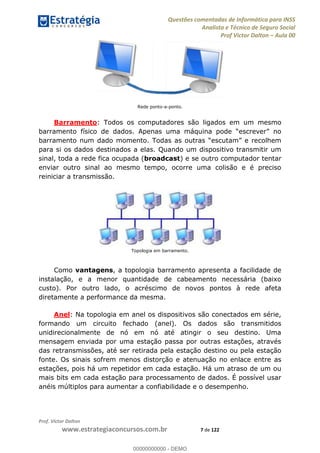 Questões comentadas de Informática para INSS
Analista e Técnico de Seguro Social
Prof Victor Dalton Aula 00
Prof. Victor Dalton
www.estrategiaconcursos.com.br 7 de 122
Rede ponto-a-ponto.
Barramento: Todos os computadores são ligados em um mesmo
para si os dados destinados a elas. Quando um dispositivo transmitir um
sinal, toda a rede fica ocupada (broadcast) e se outro computador tentar
enviar outro sinal ao mesmo tempo, ocorre uma colisão e é preciso
reiniciar a transmissão.
Topologia em barramento.
Como vantagens, a topologia barramento apresenta a facilidade de
instalação, e a menor quantidade de cabeamento necessária (baixo
custo). Por outro lado, o acréscimo de novos pontos à rede afeta
diretamente a performance da mesma.
Anel: Na topologia em anel os dispositivos são conectados em série,
formando um circuito fechado (anel). Os dados são transmitidos
unidirecionalmente de nó em nó até atingir o seu destino. Uma
mensagem enviada por uma estação passa por outras estações, através
das retransmissões, até ser retirada pela estação destino ou pela estação
fonte. Os sinais sofrem menos distorção e atenuação no enlace entre as
estações, pois há um repetidor em cada estação. Há um atraso de um ou
mais bits em cada estação para processamento de dados. É possível usar
anéis múltiplos para aumentar a confiabilidade e o desempenho.
00000000000
00000000000 - DEMO
 