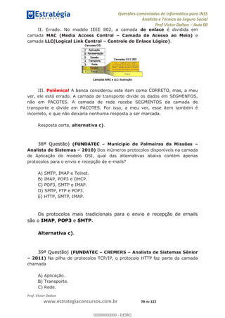 Questões comentadas de Informática para INSS
Analista e Técnico de Seguro Social
Prof Victor Dalton Aula 00
Prof. Victor Dalton
www.estrategiaconcursos.com.br 79 de 122
II. Errado. No modelo IEEE 802, a camada de enlace é dividida em
camada MAC (Media Access Control Camada de Acesso ao Meio) e
camada LLC(Logical Link Control Controle do Enlace Lógico).
Camadas MAC e LLC: ilustração
III. Polêmica! A banca considerou este item como CORRETO, mas, a meu
ver, ele está errado. A camada de transporte divide os dados em SEGMENTOS,
não em PACOTES. A camada de rede recebe SEGMENTOS da camada de
transporte e divide em PACOTES. Por isso, a meu ver, esse item também é
incorreto, o que não deixaria nenhuma resposta a ser marcada.
Resposta certa, alternativa c).
38ª Questão) (FUNDATEC Município de Palmeiras da Missões
Analista de Sistemas 2010) Dos inúmeros protocolos disponíveis na camada
de Aplicação do modelo OSI, qual das alternativas abaixo contém apenas
protocolos para o envio e recepção de e-mails?
A) SMTP, IMAP e Telnet.
B) IMAP, POP3 e DHCP.
C) POP3, SMTP e IMAP.
D) SMTP, FTP e POP3.
E) HTTP, SMTP, IMAP.
Os protocolos mais tradicionais para o envio e recepção de emails
são o IMAP, POP3 e SMTP.
Alternativa c).
39ª Questão) (FUNDATEC CREMERS Analista de Sistemas Sênior
2011) Na pilha de protocolos TCP/IP, o protocolo HTTP faz parte da camada
chamada
A) Aplicação.
B) Transporte.
C) Rede.
00000000000
00000000000 - DEMO
 