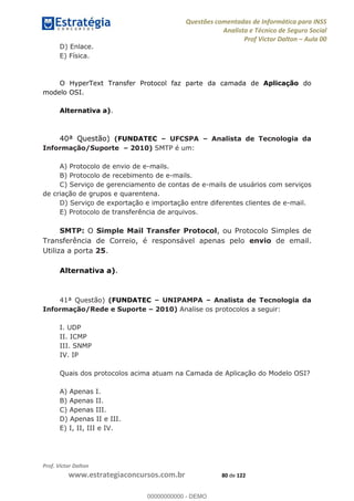 Questões comentadas de Informática para INSS
Analista e Técnico de Seguro Social
Prof Victor Dalton Aula 00
Prof. Victor Dalton
www.estrategiaconcursos.com.br 80 de 122
D) Enlace.
E) Física.
O HyperText Transfer Protocol faz parte da camada de Aplicação do
modelo OSI.
Alternativa a).
40ª Questão) (FUNDATEC UFCSPA Analista de Tecnologia da
Informação/Suporte 2010) SMTP é um:
A) Protocolo de envio de e-mails.
B) Protocolo de recebimento de e-mails.
C) Serviço de gerenciamento de contas de e-mails de usuários com serviços
de criação de grupos e quarentena.
D) Serviço de exportação e importação entre diferentes clientes de e-mail.
E) Protocolo de transferência de arquivos.
SMTP: O Simple Mail Transfer Protocol, ou Protocolo Simples de
Transferência de Correio, é responsável apenas pelo envio de email.
Utiliza a porta 25.
Alternativa a).
41ª Questão) (FUNDATEC UNIPAMPA Analista de Tecnologia da
Informação/Rede e Suporte 2010) Analise os protocolos a seguir:
I. UDP
II. ICMP
III. SNMP
IV. IP
Quais dos protocolos acima atuam na Camada de Aplicação do Modelo OSI?
A) Apenas I.
B) Apenas II.
C) Apenas III.
D) Apenas II e III.
E) I, II, III e IV.
00000000000
00000000000 - DEMO
 