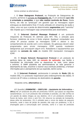 Questões comentadas de Informática para INSS
Analista e Técnico de Seguro Social
Prof Victor Dalton Aula 00
Prof. Victor Dalton
www.estrategiaconcursos.com.br 81 de 122
Vamos analisar as alternativas:
I. O User Datagram Protocol, ou Protocolo de Datagramas de
Usuário, pertence à camada de Transporte (4). É um protocolo que não
é orientado a conexões, e que não realiza controle de fluxo. Desta
entregues ao destinatário final. É muito utilizado em streaming de áudio e
vídeo, uma vez que a perda de determinados segmentos
não impede que a mensagem seja compreendida pelo destinatário.
II. O Internet Control Message Protocol é um protocolo
integrante do Protocolo IP, definido pelo RFC 792, e utilizado para
fornecer relatórios de erros à fonte original. Qualquer computador que
utilize IP precisa aceitar as mensagens ICMP e alterar o seu
comportamento de acordo com o erro relatado. Os gateways devem estar
programados para enviar mensagens ICMP quando receberem
datagramas que provoquem algum erro. Roteadores e equipamentos que
operam na camada de rede do modelo OSI manipulam mensagens
ICMP.
III. O Simple Network Management Protocol é um protocolo de
gerência típica de redes UDP, da camada de aplicação, que facilita o
intercâmbio de informação entre os dispositivos de rede, como placas
e switches. O SNMP possibilita aos administradores de rede gerenciar o
desempenho da rede, encontrar e resolver seus eventuais problemas, e fornecer
informações para o planejamento de sua expansão, dentre outras.
IV. O Internet Protocol, pertencente à camada de Rede (3) do
modelo OSI, é o protocolo responsável pelo endereçamento dos dados. O
número de IP indica o endereço do destinatário do pacote.
Resposta certa, alternativa c).
42ª Questão) (FUNDATEC CREF2/RS Assistente de Informática
2011) Há um protocolo da pilha de protocolos TCP/IP, que possui as seguintes
características: (1) é um protocolo não orientado à conexão; (2) não verifica se
um pacote de dados chegou ao seu destino; (3) é um protocolo orientado a
fluxos de bytes, sem início e sem fim; (4) situa-se na camada de transporte,
dessa pilha de protocolos; (5) é utilizado para o envio de dados de pequeno
tamanho, onde a taxa de perda de pacotes não seja um problema; e (6) é
empregado para a comunicação sem conexão, como é o caso do protocolo
00000000000
00000000000 - DEMO
 