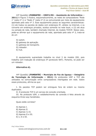Questões comentadas de Informática para INSS
Analista e Técnico de Seguro Social
Prof Victor Dalton Aula 00
Prof. Victor Dalton
www.estrategiaconcursos.com.br 83 de 122
43ª Questão) (FUNDATEC CREF2/RS Assistente de Informática
2011) A Figura 3 mostra, esquematicamente, as redes de computadores "Rede
1" (seta nº 1) e "Rede 2" (seta nº 2) se comunicando por meio do equipamento
apontado pela seta nº 3. Esse equipamento possui as seguintes características:
(1) ele traduz os pacotes de dados com endereços IP, válidos na Internet, e os
converte em endereços privados, aceitos somente na rede local; e (2) ele atua
na camada de rede, também chamada Internet, do modelo TCP/IP. Nesse caso,
pode-se afirmar que o equipamento de rede, apontado pela seta nº 3, trata-se
de um
A) switch.
B) gateway de aplicação.
C) gateway de transporte.
D) roteador.
E) hub.
O equipamento supracitado trabalha no nível 3 do modelo OSI, pois
trabalha com tradução de endereços IP (protocolo NAT). Portanto, só pode ser
um roteador.
Alternativa d).
44ª Questão) (FUNDATEC Município de Foz do Iguaçu Estagiário
de Tecnologia da Informação 2011) Os protocolos UDP e TCP são
utilizados na comunicação entre computadores interligados em rede. Sobre
esses protocolos, afirma-se que:
I. Os pacotes TCP podem ser entregues fora de ordem ou mesmo
duplicados.
II. O protocolo TCP é um serviço de conexão orientada.
III. No protocolo UDP, o estabelecimento da conexão é feito através do
esquema three-way handshake.
Quais estão corretas?
A) Apenas I.
B) Apenas II.
C) Apenas I e II.
D) Apenas II e III.
E) I, II e III.
00000000000
00000000000 - DEMO
 