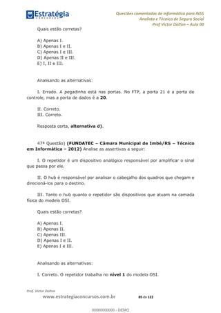 Questões comentadas de Informática para INSS
Analista e Técnico de Seguro Social
Prof Victor Dalton Aula 00
Prof. Victor Dalton
www.estrategiaconcursos.com.br 85 de 122
Quais estão corretas?
A) Apenas I.
B) Apenas I e II.
C) Apenas I e III.
D) Apenas II e III.
E) I, II e III.
Analisando as alternativas:
I. Errado. A pegadinha está nas portas. No FTP, a porta 21 é a porta de
controle, mas a porta de dados é a 20.
II. Correto.
III. Correto.
Resposta certa, alternativa d).
47ª Questão) (FUNDATEC Câmara Municipal de Imbé/RS Técnico
em Informática 2012) Analise as assertivas a seguir:
I. O repetidor é um dispositivo analógico responsável por amplificar o sinal
que passa por ele.
II. O hub é responsável por analisar o cabeçalho dos quadros que chegam e
direcioná-los para o destino.
III. Tanto o hub quanto o repetidor são dispositivos que atuam na camada
física do modelo OSI.
Quais estão corretas?
A) Apenas I.
B) Apenas II.
C) Apenas III.
D) Apenas I e II.
E) Apenas I e III.
Analisando as alternativas:
I. Correto. O repetidor trabalha no nível 1 do modelo OSI.
00000000000
00000000000 - DEMO
 