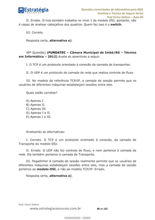 Questões comentadas de Informática para INSS
Analista e Técnico de Seguro Social
Prof Victor Dalton Aula 00
Prof. Victor Dalton
www.estrategiaconcursos.com.br 86 de 122
II. Errado. O hub também trabalha no nível 1 do modelo OSI, portanto, não
é capaz de analisar cabeçalhos dos quadros. Quem faz isso é o switch.
III. Correto.
Resposta certa, alternativa e).
48ª Questão) (FUNDATEC Câmara Municipal de Imbé/RS Técnico
em Informática 2012) Avalie as assertivas a seguir:
I. O TCP é um protocolo orientado à conexão da camada de transportes.
II. O UDP é um protocolo de camada de rede que realiza controle de fluxo
III. No modelo de referência TCP/IP, a camada de sessão permite que os
usuários de diferentes máquinas estabeleçam sessões entre eles.
Quais estão corretas?
A) Apenas I.
B) Apenas II.
C) Apenas III.
D) Apenas I e II.
E) Apenas I e III.
Analisando as alternativas:
I. Correto. O TCP é um protocolo orientado à conexão, da camada de
Transporte do modelo OSI.
II. Errado. O UDP não faz controle de fluxo, e nem pertence à camada de
rede. Ele também pertence à camada de Transporte.
III. Pegadinha! A camada de sessão realmente permite que os usuários de
diferentes máquinas estabeleçam sessões entre eles, mas a camada de sessão
pertence ao modelo OSI, e não ao modelo TCP/IP. Errado.
Resposta certa, alternativa a).
00000000000
00000000000 - DEMO
 
