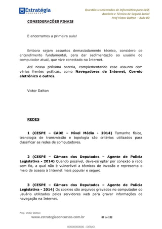Questões comentadas de Informática para INSS
Analista e Técnico de Seguro Social
Prof Victor Dalton Aula 00
Prof. Victor Dalton
www.estrategiaconcursos.com.br 87 de 122
CONSIDERAÇÕES FINAIS
E encerramos a primeira aula!
Embora sejam assuntos demasiadamente técnico, considero de
entendimento fundamental, para dar sedimentação ao usuário de
computador atual, que vive conectado na Internet.
Até nossa próxima bateria, complementando esse assunto com
várias frentes práticas, como Navegadores de Internet, Correio
eletrônico e outros.
Victor Dalton
REDES
1 (CESPE CADE Nível Médio - 2014) Tamanho físico,
tecnologia de transmissão e topologia são critérios utilizados para
classificar as redes de computadores.
2 (CESPE Câmara dos Deputados Agente de Polícia
Legislativa - 2014) Quando possível, deve-se optar por conexão a rede
sem fio, a qual não é vulnerável a técnicas de invasão e representa o
meio de acesso à Internet mais popular e seguro.
3 (CESPE Câmara dos Deputados Agente de Polícia
Legislativa - 2014) Os cookies são arquivos gravados no computador do
usuário utilizados pelos servidores web para gravar informações de
navegação na Internet.
00000000000
00000000000 - DEMO
 