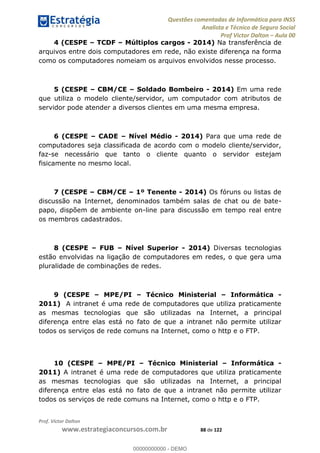 Questões comentadas de Informática para INSS
Analista e Técnico de Seguro Social
Prof Victor Dalton Aula 00
Prof. Victor Dalton
www.estrategiaconcursos.com.br 88 de 122
4 (CESPE TCDF Múltiplos cargos - 2014) Na transferência de
arquivos entre dois computadores em rede, não existe diferença na forma
como os computadores nomeiam os arquivos envolvidos nesse processo.
5 (CESPE CBM/CE Soldado Bombeiro - 2014) Em uma rede
que utiliza o modelo cliente/servidor, um computador com atributos de
servidor pode atender a diversos clientes em uma mesma empresa.
6 (CESPE CADE Nível Médio - 2014) Para que uma rede de
computadores seja classificada de acordo com o modelo cliente/servidor,
faz-se necessário que tanto o cliente quanto o servidor estejam
fisicamente no mesmo local.
7 (CESPE CBM/CE 1º Tenente - 2014) Os fóruns ou listas de
discussão na Internet, denominados também salas de chat ou de bate-
papo, dispõem de ambiente on-line para discussão em tempo real entre
os membros cadastrados.
8 (CESPE FUB Nível Superior - 2014) Diversas tecnologias
estão envolvidas na ligação de computadores em redes, o que gera uma
pluralidade de combinações de redes.
9 (CESPE MPE/PI Técnico Ministerial Informática -
2011) A intranet é uma rede de computadores que utiliza praticamente
as mesmas tecnologias que são utilizadas na Internet, a principal
diferença entre elas está no fato de que a intranet não permite utilizar
todos os serviços de rede comuns na Internet, como o http e o FTP.
10 (CESPE MPE/PI Técnico Ministerial Informática -
2011) A intranet é uma rede de computadores que utiliza praticamente
as mesmas tecnologias que são utilizadas na Internet, a principal
diferença entre elas está no fato de que a intranet não permite utilizar
todos os serviços de rede comuns na Internet, como o http e o FTP.
00000000000
00000000000 - DEMO
 