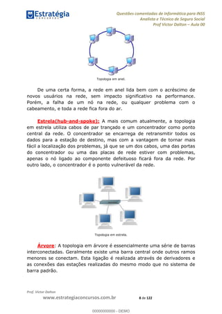 Questões comentadas de Informática para INSS
Analista e Técnico de Seguro Social
Prof Victor Dalton Aula 00
Prof. Victor Dalton
www.estrategiaconcursos.com.br 8 de 122
Topologia em anel.
De uma certa forma, a rede em anel lida bem com o acréscimo de
novos usuários na rede, sem impacto significativo na performance.
Porém, a falha de um nó na rede, ou qualquer problema com o
cabeamento, e toda a rede fica fora do ar.
Estrela(hub-and-spoke): A mais comum atualmente, a topologia
em estrela utiliza cabos de par trançado e um concentrador como ponto
central da rede. O concentrador se encarrega de retransmitir todos os
dados para a estação de destino, mas com a vantagem de tornar mais
fácil a localização dos problemas, já que se um dos cabos, uma das portas
do concentrador ou uma das placas de rede estiver com problemas,
apenas o nó ligado ao componente defeituoso ficará fora da rede. Por
outro lado, o concentrador é o ponto vulnerável da rede.
Topologia em estrela.
Árvore: A topologia em árvore é essencialmente uma série de barras
interconectadas. Geralmente existe uma barra central onde outros ramos
menores se conectam. Esta ligação é realizada através de derivadores e
as conexões das estações realizadas do mesmo modo que no sistema de
barra padrão.
00000000000
00000000000 - DEMO
 