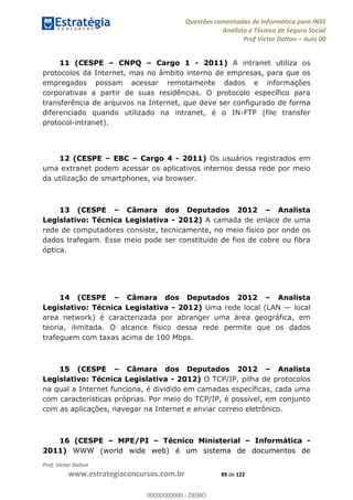 Questões comentadas de Informática para INSS
Analista e Técnico de Seguro Social
Prof Victor Dalton Aula 00
Prof. Victor Dalton
www.estrategiaconcursos.com.br 89 de 122
11 (CESPE CNPQ Cargo 1 - 2011) A intranet utiliza os
protocolos da Internet, mas no âmbito interno de empresas, para que os
empregados possam acessar remotamente dados e informações
corporativas a partir de suas residências. O protocolo específico para
transferência de arquivos na Internet, que deve ser configurado de forma
diferenciado quando utilizado na intranet, é o IN-FTP (file transfer
protocol-intranet).
12 (CESPE EBC Cargo 4 - 2011) Os usuários registrados em
uma extranet podem acessar os aplicativos internos dessa rede por meio
da utilização de smartphones, via browser.
13 (CESPE Câmara dos Deputados 2012 Analista
Legislativo: Técnica Legislativa - 2012) A camada de enlace de uma
rede de computadores consiste, tecnicamente, no meio físico por onde os
dados trafegam. Esse meio pode ser constituído de fios de cobre ou fibra
óptica.
14 (CESPE Câmara dos Deputados 2012 Analista
Legislativo: Técnica Legislativa - 2012) Uma rede local (LAN local
area network) é caracterizada por abranger uma área geográfica, em
teoria, ilimitada. O alcance físico dessa rede permite que os dados
trafeguem com taxas acima de 100 Mbps.
15 (CESPE Câmara dos Deputados 2012 Analista
Legislativo: Técnica Legislativa - 2012) O TCP/IP, pilha de protocolos
na qual a Internet funciona, é dividido em camadas específicas, cada uma
com características próprias. Por meio do TCP/IP, é possível, em conjunto
com as aplicações, navegar na Internet e enviar correio eletrônico.
16 (CESPE MPE/PI Técnico Ministerial Informática -
2011) WWW (world wide web) é um sistema de documentos de
00000000000
00000000000 - DEMO
 