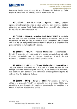 Questões comentadas de Informática para INSS
Analista e Técnico de Seguro Social
Prof Victor Dalton Aula 00
Prof. Victor Dalton
www.estrategiaconcursos.com.br 90 de 122
hipertexto ligados entre si e que são acessíveis através da Internet. Cada
página WWW possui um endereço único, denominado http.
17 (CESPE Polícia Federal Agente - 2014) Embora
apresentem abrangência ampla e sejam utilizadas para interligar cidades
distantes, as redes MAN (metropolitan área network) não utilizam
tecnologias de transmissão sem fio.
18 (CESPE TRE/GO Analista Judiciário - 2015) A topologia
de uma rede refere-se ao leiaute físico e lógico e ao meio de conexão dos
dispositivos na rede, ou seja, como estes estão conectados. Na topologia
em anel, há um computador central chamado token, que é responsável
por gerenciar a comunicação entre os nós.
19 (CESPE MPE/PI Técnico Ministerial Informática -
2011) A execução de programas em outros computadores da rede
Internet, interagindo com os mesmos programas a partir de um
computador pessoal é realizada através do serviço FTP.
20 (CESPE MPE/PI Técnico Ministerial Informática -
2011) A Internet provê dois serviços a suas aplicações distribuídas: um
serviço confiável, orientado para conexão, e um serviço não confiável,
não orientado para conexão. Este último não oferece garantia alguma de
entrega final dos dados no destino.
21 (CESPE CNPQ Cargo 1 - 2011) Para acessar a Internet,
utiliza-se o protocolo TCP/IP em conjunto com o protocolo POP3, que
possibilita a transferência de arquivos, autenticação de usuários e o
gerenciamento de arquivos e diretórios.
00000000000
00000000000 - DEMO
 