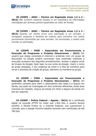Questões comentadas de Informática para INSS
Analista e Técnico de Seguro Social
Prof Victor Dalton Aula 00
Prof. Victor Dalton
www.estrategiaconcursos.com.br 92 de 122
29 (CESPE ANAC Técnico em Regulação áreas 1,3 e 4 -
2012) URL (uniform resource locator) é um repositório de informações
interligadas por diversos pontos espalhados ao redor do Mundo.
30 (CESPE ANAC Técnico em Regulação áreas 1,3 e 4 -
2012) Quando um cliente envia uma solicitação a um servidor, o
navegador pesquisa o diretório de cookies para encontrar um cookie
previamente transmitido por esse servidor. Se encontrado, o cookie será
incluído na solicitação.
31 (CESPE FNDE Especialista em Financiamento e
Execução de Programas e Projetos Educacionais - 2012) Um
usuário que esteja conectado à Internet e pretenda criar um grupo de
discussões no Google poderá concretizar essa pretensão mediante a
execução sucessiva dos seguintes procedimentos: acessar a página inicial
de Grupos do Google; fazer login na sua conta do Google; inserir o nome
de grupo desejado, o seu endereço de email e a lista de membros para
iniciar o processo de criação do grupo; adicionar os membros ao grupo.
32 (CESPE FNDE Especialista em Financiamento e
Execução de Programas e Projetos Educacionais - 2012) Um
parâmetro utilizado para aferir o desempenho das redes é a largura em
banda, que pode ser empregada em dois contextos diferentes, tendo duas
maneiras de medição: largura de banda em hertz e largura de banda em
bits por segundo.
33 (CESPE Polícia Federal Agente - 2012) Se o certificado
digital na conexão HTTPS for maior que 1.024 bits, o usuário deverá
escolher o Mozilla Firefox ou o Internet Explorer, que suportariam a
conexão, pois o Google Chrome trabalha somente com certificados de até
796 bits.
00000000000
00000000000 - DEMO
 