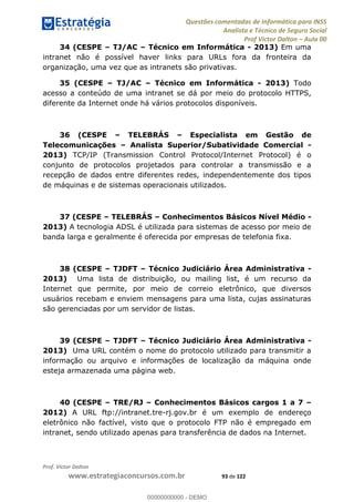 Questões comentadas de Informática para INSS
Analista e Técnico de Seguro Social
Prof Victor Dalton Aula 00
Prof. Victor Dalton
www.estrategiaconcursos.com.br 93 de 122
34 (CESPE TJ/AC Técnico em Informática - 2013) Em uma
intranet não é possível haver links para URLs fora da fronteira da
organização, uma vez que as intranets são privativas.
35 (CESPE TJ/AC Técnico em Informática - 2013) Todo
acesso a conteúdo de uma intranet se dá por meio do protocolo HTTPS,
diferente da Internet onde há vários protocolos disponíveis.
36 (CESPE TELEBRÁS Especialista em Gestão de
Telecomunicações Analista Superior/Subatividade Comercial -
2013) TCP/IP (Transmission Control Protocol/Internet Protocol) é o
conjunto de protocolos projetados para controlar a transmissão e a
recepção de dados entre diferentes redes, independentemente dos tipos
de máquinas e de sistemas operacionais utilizados.
37 (CESPE TELEBRÁS Conhecimentos Básicos Nível Médio -
2013) A tecnologia ADSL é utilizada para sistemas de acesso por meio de
banda larga e geralmente é oferecida por empresas de telefonia fixa.
38 (CESPE TJDFT Técnico Judiciário Área Administrativa -
2013) Uma lista de distribuição, ou mailing list, é um recurso da
Internet que permite, por meio de correio eletrônico, que diversos
usuários recebam e enviem mensagens para uma lista, cujas assinaturas
são gerenciadas por um servidor de listas.
39 (CESPE TJDFT Técnico Judiciário Área Administrativa -
2013) Uma URL contém o nome do protocolo utilizado para transmitir a
informação ou arquivo e informações de localização da máquina onde
esteja armazenada uma página web.
40 (CESPE TRE/RJ Conhecimentos Básicos cargos 1 a 7
2012) A URL ftp://intranet.tre-rj.gov.br é um exemplo de endereço
eletrônico não factível, visto que o protocolo FTP não é empregado em
intranet, sendo utilizado apenas para transferência de dados na Internet.
00000000000
00000000000 - DEMO
 