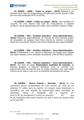 Questões comentadas de Informática para INSS
Analista e Técnico de Seguro Social
Prof Victor Dalton Aula 00
Prof. Victor Dalton
www.estrategiaconcursos.com.br 94 de 122
41 (CESPE SAEB Todos os cargos - 2012) Gateway é um
software para rede de computadores utilizado para prover acesso à Web
por meio dos protocolos HTTP ou HTTPS.
42 (CESPE SAEB Todos os cargos - 2012) Para trabalho em
conjunto em uma mesma rede local de computadores, é possível
configurar vários equipamentos de redes, como switches, pontes e HUBs.
43 (CESPE CNJ Analista Judiciário Área Administrativa -
2013) Programas disponibilizados na intranet de uma empresa podem
ser acessados de qualquer local físico interno ou externo à empresa,
desde que os usuários tenham uma senha específica para essa finalidade.
44 (CESPE CNJ Analista Judiciário Área Administrativa -
2013) O SafeSearch é um recurso configurável do Google para impedir
que sejam listados, como resultado da pesquisa, links de sítios suspeitos.
45 (CESPE CNJ Técnico Judiciário Área Administrativa -
2013) Por meio da opção Diagnosticar problema de conexão, do
Internet Explorer, é possível identificar erros na conexão com
determinado sítio da Internet que se deseja consultar, pois essa opção
informa se ele está ou não no ar no momento da tentativa de acesso.
46 (CESPE Polícia Federal Escrivão - 2013) Se uma
impressora estiver compartilhada em uma intranet por meio de um
endereço IP, então, para se imprimir um arquivo nessa impressora, é
necessário, por uma questão de padronização dessa tecnologia de
impressão, indicar no navegador web a seguinte url:
print://<IP_da_impressora>/<nome_do_arquivo>, em que
IP_da_impressora deve estar acessível via rede e nome_do_arquivo deve
ser do tipo PDF.
00000000000
00000000000 - DEMO
 
