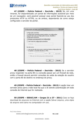 Questões comentadas de Informática para INSS
Analista e Técnico de Seguro Social
Prof Victor Dalton Aula 00
Prof. Victor Dalton
www.estrategiaconcursos.com.br 95 de 122
47 (CESPE Polícia Federal Escrivão - 2013) Se, em uma
intranet, for disponibilizado um portal de informações acessível por meio
de um navegador, será possível acessar esse portal fazendo-se uso dos
protocolos HTTP ou HTTPS, ou de ambos, dependendo de como esteja
configurado o servidor do portal.
48 (CESPE Polícia Federal Escrivão - 2013) Se o servidor
proxy responder na porta 80 e a conexão passar por um firewall de rede,
então o firewall deverá permitir conexões de saída da estação do usuário
com a porta 80 de destino no endereço do proxy.
49 (CESPE Polícia Federal Escrivão - 2013) A opção Usar um
servidor proxy para a rede local faz que o IE solicite autenticação em toda
conexão de Internet que for realizada.
50 (CESPE SEDUC/AM Cargos 21 a 27 - 2011) Caso se faça
download de arquivos na Internet com a opção Salvar arquivo, uma cópia
do arquivo será salva no computador em uso.
00000000000
00000000000 - DEMO
 