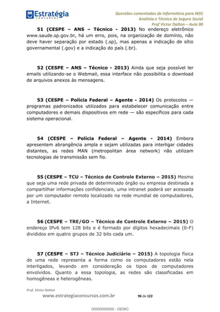 Questões comentadas de Informática para INSS
Analista e Técnico de Seguro Social
Prof Victor Dalton Aula 00
Prof. Victor Dalton
www.estrategiaconcursos.com.br 96 de 122
51 (CESPE ANS Técnico - 2013) No endereço eletrônico
www.saude.sp.gov.br, há um erro, pois, na organização de domínio, não
deve haver separação por estado (.sp), mas apenas a indicação de sítio
governamental (.gov) e a indicação do país (.br).
52 (CESPE ANS Técnico - 2013) Ainda que seja possível ler
emails utilizando-se o Webmail, essa interface não possibilita o download
de arquivos anexos às mensagens.
53 (CESPE Polícia Federal Agente - 2014) Os protocolos
programas padronizados utilizados para estabelecer comunicação entre
computadores e demais dispositivos em rede são específicos para cada
sistema operacional.
54 (CESPE Polícia Federal Agente - 2014) Embora
apresentem abrangência ampla e sejam utilizadas para interligar cidades
distantes, as redes MAN (metropolitan área network) não utilizam
tecnologias de transmissão sem fio.
55 (CESPE TCU Técnico de Controle Externo 2015) Mesmo
que seja uma rede privada de determinado órgão ou empresa destinada a
compartilhar informações confidenciais, uma intranet poderá ser acessada
por um computador remoto localizado na rede mundial de computadores,
a Internet.
56 (CESPE TRE/GO Técnico de Controle Externo 2015) O
endereço IPv6 tem 128 bits e é formado por dígitos hexadecimais (0-F)
divididos em quatro grupos de 32 bits cada um.
57 (CESPE STJ Técnico Judiciário 2015) A topologia física
de uma rede representa a forma como os computadores estão nela
interligados, levando em consideração os tipos de computadores
envolvidos. Quanto a essa topologia, as redes são classificadas em
homogêneas e heterogêneas.
00000000000
00000000000 - DEMO
 