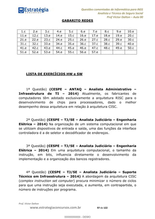 Questões comentadas de Informática para INSS
Analista e Técnico de Seguro Social
Prof Victor Dalton Aula 00
Prof. Victor Dalton
www.estrategiaconcursos.com.br 97 de 122
GABARITO REDES
1.c 2.e 3.c 4.e 5.c 6.e 7.e 8.c 9.e 10.e
11.e 12.c 13.e 14.e 15.c 16.e 17.e 18.e 19.e 20.c
21.e 22.e 23.c 24.e 25.c 26.e 27.c 28.c 29.e 30.c
31.c 32.c 33.e 34.e 35.e 36.c 37.c 38.c 39.c 40.e
41.e 42.c 43.e 44.c 45.e 46.e 47.c 48.c 49.e 50.c
51.e 52.e 53.e 54.e 55.c 56.e 57.e
LISTA DE EXERCÍCIOS HW e SW
1ª Questão) (CESPE ANTAQ Analista Administrativo
Infraestrutura de TI 2014) Atualmente, os fabricantes de
computadores têm adotado exclusivamente a arquitetura RISC para o
desenvolvimento de chips para processadores, dado o melhor
desempenho dessa arquitetura em relação à arquitetura CISC.
2ª Questão) (CESPE TJ/SE Analista Judiciário Engenharia
Elétrica 2014) Na organização de um sistema computacional em que
se utilizam dispositivos de entrada e saída, uma das funções da interface
controladora é a de seletor e decodificador de endereços.
3ª Questão) (CESPE TJ/SE Analista Judiciário Engenharia
Elétrica 2014) Em uma arquitetura computacional, o tamanho da
instrução, em bits, influencia diretamente o desenvolvimento da
implementação e a organização dos bancos registradores.
4ª Questão) (CESPE TJ/SE Analista Judiciário Suporte
Técnico em Infraestrutura 2014) A abordagem da arquitetura CISC
(complex instruction set computer) procura minimizar o número de ciclos
para que uma instrução seja executada, e aumenta, em contrapartida, o
número de instruções por programa.
00000000000
00000000000 - DEMO
 