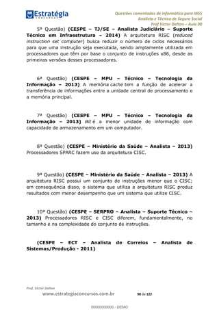 Questões comentadas de Informática para INSS
Analista e Técnico de Seguro Social
Prof Victor Dalton Aula 00
Prof. Victor Dalton
www.estrategiaconcursos.com.br 98 de 122
5ª Questão) (CESPE TJ/SE Analista Judiciário Suporte
Técnico em Infraestrutura 2014) A arquitetura RISC (reduced
instruction set computer) busca reduzir o número de ciclos necessários
para que uma instrução seja executada, sendo amplamente utilizada em
processadores que têm por base o conjunto de instruções x86, desde as
primeiras versões desses processadores.
6ª Questão) (CESPE MPU Técnico Tecnologia da
Informação 2013) A memória cache tem a função de acelerar a
transferência de informações entre a unidade central de processamento e
a memória principal.
7ª Questão) (CESPE MPU Técnico Tecnologia da
Informação 2013) Bit é a menor unidade de informação com
capacidade de armazenamento em um computador.
8ª Questão) (CESPE Ministério da Saúde Analista 2013)
Processadores SPARC fazem uso da arquitetura CISC.
9ª Questão) (CESPE Ministério da Saúde Analista 2013) A
arquitetura RISC possui um conjunto de instruções menor que o CISC;
em consequência disso, o sistema que utiliza a arquitetura RISC produz
resultados com menor desempenho que um sistema que utilize CISC.
10ª Questão) (CESPE SERPRO Analista Suporte Técnico
2013) Processadores RISC e CISC diferem, fundamentalmente, no
tamanho e na complexidade do conjunto de instruções.
(CESPE ECT Analista de Correios Analista de
Sistemas/Produção - 2011)
00000000000
00000000000 - DEMO
 