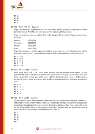 www.acasadoconcurseiro.com.br10
b)	 1.
c)	 2.
d)	 4.
e)	 5.
18.	FCC – 2014 – TRT 19ª – Superior
Jorge é o funcionário responsável por criar uma senha mensal de acesso ao sistema financeiro
de uma empresa. A senha deve ser criada com 8 caracteres alfanuméricos.
Jorge cria as senhas com um padrão dele e não divulgou. Observe as senhas de quatro meses
seguidos.
Janeiro:		 008CA511
Fevereiro:		 014DB255
Março:		 026EC127
Abril:		 050FD063
Jorge informou que as senhas seguem um padrão sequencial, mês a mês. Sendo assim, a única
alternativa que contém 3 caracteres presentes na senha preparada para o mês de Junho é
a)	 1 - I - 6
b)	 9 - H - 5
c)	 1 - G - 2
d)	 4 - F - 3
e)	 8 - J – 1
19.	FCC – 2014 – ALEPE – Superior
João, Pedro e Luís têm x, y e z reais, ainda que não necessariamente nessa ordem. Em uma
conversa entre essas três pessoas, João disse a quem tem y reais que o outro tem x reais. Luís
disse a quem tem x reais que nenhum dos três tem totais iguais de reais. Se todos dizem a
verdade, e Pedro é o que tem menos reais, então, necessariamente será positivo o resultado da
conta
a)	 z − y.
b)	 x − y − z.
c)	 x + y − z.
d)	 z – x.
e)	 x – y.
20.	FCC – 2014 – ALEPE – Superior
Quatro tipos de doces diferentes são embalados em caixas de mesmo formato e aparência, a
não ser pelo rótulo indicativo do tipo de doce nela contido. Por equívoco, os rótulos das quatro
caixas foram trocados de forma que nenhum deles corresponde ao doce nela contido. Por meio
do uso do raciocínio lógico, o menor número de caixas que precisam ser abertas para que se
possa ter certeza do conteúdo contido nas quatro caixas é
a)	 2.
b)	 1.
c)	 0.
d)	 4.
e)	 3.
 