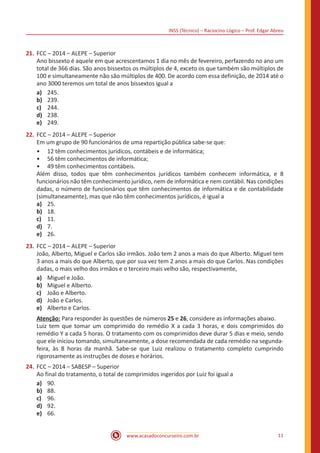 INSS (Técnico) – Raciocíno Lógico – Prof. Edgar Abreu
www.acasadoconcurseiro.com.br 11
21.	FCC – 2014 – ALEPE – Superior
Ano bissexto é aquele em que acrescentamos 1 dia no mês de fevereiro, perfazendo no ano um
total de 366 dias. São anos bissextos os múltiplos de 4, exceto os que também são múltiplos de
100 e simultaneamente não são múltiplos de 400. De acordo com essa definição, de 2014 até o
ano 3000 teremos um total de anos bissextos igual a
a)	 245.
b)	 239.
c)	 244.
d)	 238.
e)	 249.
22.	FCC – 2014 – ALEPE – Superior
Em um grupo de 90 funcionários de uma repartição pública sabe-se que:
•• 12 têm conhecimentos jurídicos, contábeis e de informática;
•• 56 têm conhecimentos de informática;
•• 49 têm conhecimentos contábeis.
Além disso, todos que têm conhecimentos jurídicos também conhecem informática, e 8
funcionários não têm conhecimento jurídico, nem de informática e nem contábil. Nas condições
dadas, o número de funcionários que têm conhecimentos de informática e de contabilidade
(simultaneamente), mas que não têm conhecimentos jurídicos, é igual a
a)	 25.
b)	 18.
c)	 11.
d)	 7.
e)	 26.
23.	FCC – 2014 – ALEPE – Superior
João, Alberto, Miguel e Carlos são irmãos. João tem 2 anos a mais do que Alberto. Miguel tem
3 anos a mais do que Alberto, que por sua vez tem 2 anos a mais do que Carlos. Nas condições
dadas, o mais velho dos irmãos e o terceiro mais velho são, respectivamente,
a)	 Miguel e João.
b)	 Miguel e Alberto.
c)	 João e Alberto.
d)	 João e Carlos.
e)	 Alberto e Carlos.
Atenção: Para responder às questões de números 25 e 26, considere as informações abaixo.
Luiz tem que tomar um comprimido do remédio X a cada 3 horas, e dois comprimidos do
remédio Y a cada 5 horas. O tratamento com os comprimidos deve durar 5 dias e meio, sendo
que ele iniciou tomando, simultaneamente, a dose recomendada de cada remédio na segunda-
feira, às 8 horas da manhã. Sabe-se que Luiz realizou o tratamento completo cumprindo
rigorosamente as instruções de doses e horários.
24.	FCC – 2014 – SABESP – Superior
Ao final do tratamento, o total de comprimidos ingeridos por Luiz foi igual a
a)	 90.
b)	 88.
c)	 96.
d)	 92.
e)	 66.
 