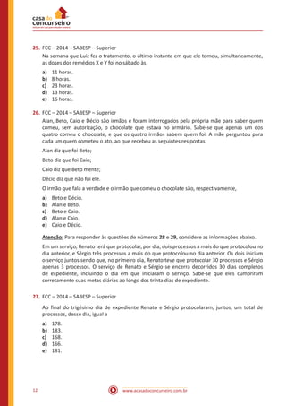 www.acasadoconcurseiro.com.br12
25.	FCC – 2014 – SABESP – Superior
Na semana que Luiz fez o tratamento, o último instante em que ele tomou, simultaneamente,
as doses dos remédios X e Y foi no sábado às
a)	 11 horas.
b)	 8 horas.
c)	 23 horas.
d)	 13 horas.
e)	 16 horas.
26.	FCC – 2014 – SABESP – Superior
Alan, Beto, Caio e Décio são irmãos e foram interrogados pela própria mãe para saber quem
comeu, sem autorização, o chocolate que estava no armário. Sabe-se que apenas um dos
quatro comeu o chocolate, e que os quatro irmãos sabem quem foi. A mãe perguntou para
cada um quem cometeu o ato, ao que recebeu as seguintes res postas:
Alan diz que foi Beto;
Beto diz que foi Caio;
Caio diz que Beto mente;
Décio diz que não foi ele.
O irmão que fala a verdade e o irmão que comeu o chocolate são, respectivamente,
a)	 Beto e Décio.
b)	 Alan e Beto.
c)	 Beto e Caio.
d)	 Alan e Caio.
e)	 Caio e Décio.
Atenção: Para responder às questões de números 28 e 29, considere as informações abaixo.
Em um serviço, Renato terá que protocolar, por dia, dois processos a mais do que protocolou no
dia anterior, e Sérgio três processos a mais do que protocolou no dia anterior. Os dois iniciam
o serviço juntos sendo que, no primeiro dia, Renato teve que protocolar 30 processos e Sérgio
apenas 3 processos. O serviço de Renato e Sérgio se encerra decorridos 30 dias completos
de expediente, incluindo o dia em que iniciaram o serviço. Sabe-se que eles cumpriram
corretamente suas metas diárias ao longo dos trinta dias de expediente.
27.	FCC – 2014 – SABESP – Superior
Ao final do trigésimo dia de expediente Renato e Sérgio protocolaram, juntos, um total de
processos, desse dia, igual a
a)	 178.
b)	 183.
c)	 168.
d)	 166.
e)	 181.
 