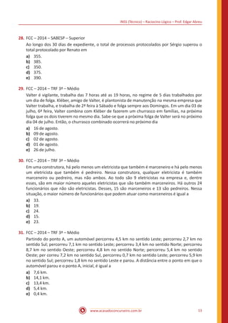 INSS (Técnico) – Raciocíno Lógico – Prof. Edgar Abreu
www.acasadoconcurseiro.com.br 13
28.	FCC – 2014 – SABESP – Superior
Ao longo dos 30 dias de expediente, o total de processos protocolados por Sérgio superou o
total protocolado por Renato em
a)	 355.
b)	 385.
c)	 350.
d)	 375.
e)	 390.
29.	FCC – 2014 – TRF 3ª – Médio
Valter é vigilante, trabalha das 7 horas até as 19 horas, no regime de 5 dias trabalhados por
um dia de folga. Kléber, amigo de Valter, é plantonista de manutenção na mesma empresa que
Valter trabalha, e trabalha de 2ª feira à Sábado e folga sempre aos Domingos. Em um dia 03 de
julho, 6ª feira, Valter combina com Kléber de fazerem um churrasco em famílias, na próxima
folga que os dois tiverem no mesmo dia. Sabe-se que a próxima folga de Valter será no próximo
dia 04 de julho. Então, o churrasco combinado ocorrerá no próximo dia
a)	 16 de agosto.
b)	 09 de agosto.
c)	 02 de agosto.
d)	 01 de agosto.
e)	 26 de julho.
30.	FCC – 2014 – TRF 3ª – Médio
Em uma construtora, há pelo menos um eletricista que também é marceneiro e há pelo menos
um eletricista que também é pedreiro. Nessa construtora, qualquer eletricista é também
marceneiro ou pedreiro, mas não ambos. Ao todo são 9 eletricistas na empresa e, dentre
esses, são em maior número aqueles eletricistas que são também marceneiros. Há outros 24
funcionários que não são eletricistas. Desses, 15 são marceneiros e 13 são pedreiros. Nessa
situação, o maior número de funcionários que podem atuar como marceneiros é igual a
a)	 33.
b)	 19.
c)	 24.
d)	 15.
e)	 23.
31.	FCC – 2014 – TRF 3ª – Médio
Partindo do ponto A, um automóvel percorreu 4,5 km no sentido Leste; percorreu 2,7 km no
sentido Sul; percorreu 7,1 km no sentido Leste; percorreu 3,4 km no sentido Norte; percorreu
8,7 km no sentido Oeste; percorreu 4,8 km no sentido Norte; percorreu 5,4 km no sentido
Oeste; per correu 7,2 km no sentido Sul, percorreu 0,7 km no sentido Leste; percorreu 5,9 km
no sentido Sul; percorreu 1,8 km no sentido Leste e parou. A distância entre o ponto em que o
automóvel parou e o ponto A, inicial, é igual a
a)	 7,6 km.
b)	 14,1 km.
c)	 13,4 km.
d)	 5,4 km.
e)	 0,4 km.
 