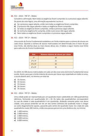 www.acasadoconcurseiro.com.br14
32.	FCC – 2014 – TRF 3ª – Médio
Considere a afirmação: Nem todas as exigências foram cumpridas ou o processo segue adiante.
Do ponto de vista lógico, uma afirmação equivalente à acima é:
a)	 Se o processo segue adiante, então nem todas as exigências foram cumpridas.
b)	 O processo não segue adiante e todas as exigências foram cumpridas.
c)	 Se todas as exigências foram cumpridas, então o processo segue adiante.
d)	 Se nenhuma exigência foi cumprida, então o pro cesso não segue adiante.
e)	 Nem todas as exigências foram cumpridas e o processo segue adiante.
33.	FCC – 2014 – TRT 2ª – Médio
Uma escola de Ensino Fundamental estabelece um limite máximo para o número de alunos em
cada classe. Quando o número de alunos matriculados em determinado ano é maior do que
esse limite, são abertas duas ou mais classes desse ano. A tabela a seguir mostra esse limite
para cada ano do Ensino Fundamental.
Ano Número máximo de alunos por classe
1º 20
2º e 3º 25
4º e 5º 30
6º a 9º 35
Em 2014, há 100 alunos matriculados em cada um dos nove anos do Ensino Fundamental nessa
escola. Assim, para que o limite máximo de alunos por classe seja respeitado em todos os anos,
a escola deverá abrir, no mínimo um total de
a)	 31 classes.
b)	 32 classes.
c)	 33 classes.
d)	 34 classes.
e)	 35 classes.
34.	FCC – 2014 – TRT 2ª – Médio
Uma cidade pode ser representada por um quadrado maior subdividido em 100 quadradinhos
idênticos, formando um quadriculado 10 × 10. Os lados dos quadradinhos correspondem
às ruas da cidade e cada quadradinho é um quarteirão. Andando somente pelas ruas dessa
cidade, uma pessoa pretende sair de um dos cantos (vértices) do quadrado maior e chegar
ao canto diagonalmente oposto, passando pelo centro do quadrado maior. Se o lado de cada
quadradinho mede 200 metros, então essa pessoa percorrerá uma distância de, no mínimo
a)	 1.400 metros.
b)	 2.000 metros.
c)	 2.800 metros.
d)	 4.000 metros.
e)	 8.000 metros.
 