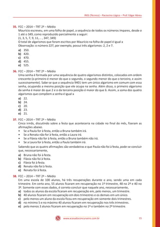 INSS (Técnico) – Raciocíno Lógico – Prof. Edgar Abreu
www.acasadoconcurseiro.com.br 15
35.	FCC – 2014 – TRT 2ª – Médio
Maurício escreveu, em uma folha de papel, a sequência de todos os números ímpares, desde o
1 até o 349, como reproduzido parcialmente a seguir:
(1, 3, 5, 7, 9, 11,... , 347, 349)
O total de algarismos que foram escritos por Maurício na folha de papel é igual a
Observação: o número 227, por exemplo, possui três algarismos: 2, 2 e 7.
a)	 350.
b)	 420.
c)	 470.
d)	 455.
e)	 525.
36.	FCC – 2014 – TRT 2ª – Médio
Uma senha é formada por uma sequência de quatro algarismos distintos, colocados em ordem
crescente (o primeiro é menor do que o segundo, o segundo menor do que o terceiro, e assim
sucessivamente). Sabe-se que a sequência 9401 tem um único algarismo em comum com essa
senha, ocupando a mesma posição que ele ocupa na senha. Além disso, o primeiro algarismo
da senha é maior do que 2 e o da terceira posição é maior do que 6. Assim, a soma dos quatro
algarismos que compõem a senha é igual a
a)	 22.
b)	 24.
c)	 20.
d)	 23.
e)	 21.
37.	FCC – 2014 – TRT 2ª – Médio
Cinco irmãs, discutindo sobre a festa que aconteceria na cidade no final do mês, fizeram as
afirmações abaixo.
•• Se a Paula for à festa, então a Bruna também irá.
•• Se a Renata não for à festa, então a Laura irá.
•• Se a Flávia não for à festa, então a Bruna também não irá.
•• Se a Laura for à festa, então a Paula também irá.
Sabendo que as quatro afirmações são verdadeiras e que Paula não foi à festa, pode-se concluir
que, necessariamente,
a)	 Bruna não foi à festa.
b)	 Flávia não foi à festa.
c)	 Flávia foi à festa.
d)	 Renata não foi à festa.
e)	 Renata foi à festa.
38.	FCC – 2014 – TRT 2ª – Médio
Em uma escola de 100 alunos, há três recuperações durante o ano, sendo uma em cada
trimestre. Em certo ano, 55 alunos ficaram em recuperação no 1º trimestre, 48 no 2º e 40 no
3º. Somente com esses dados, é correto concluir que naquele ano, necessariamente,
a)	 todos os alunos da escola ficaram em recuperação em, pelo menos, um trimestre.
b)	 40 alunos ficaram em recuperação em dois trimestres e os demais em um único.
c)	 pelo menos um aluno da escola ficou em recuperação em somente dois trimestres.
d)	 no mínimo 5 e no máximo 40 alunos ficaram em recuperação nos três trimestres.
e)	 pelo menos 3 alunos ficaram em recuperação no 1º e também no 2º trimestre.
 