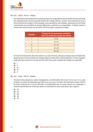 www.acasadoconcurseiro.com.br16
39.	FCC – 2014 – TRT 2ª – Médio
Umlaboratóriodeprodutosfarmacêuticospossuicincogeradoresquemantêmofuncionamento
dos equipamentos mesmo quando há falta de energia elétrica. A partir do momento em que o
fornecimento de energia é interrompido, esses geradores são ativados, operando em forma de
revezamento por períodos de tempo diferentes, conforme sua capacidade. A tabela mostra o
sistema de revezamento nas primeiras 24 horas após a queda de energia.
Gerador
Período de funcionamento contado a
partir da queda de energia (em horas)
I 0 a 8
II 8 a 12
III 12 a 18
IV 18 a 20
V 20 a 24
O ciclo de revezamento descrito repete-se a cada 24 horas, até que a energia seja restabelecida.
Suponha que o fornecimento de energia elétrica tenha sido interrompido por 15 dias seguidos.
O gerador que estava em funcionamento 307 horas após a queda de energia era o gerador
a)	 I.
b)	 II.
c)	 III.
d)	 IV.
e)	 V.
40.	FCC – 2014 – TRT 2ª – Médio
Amanda utiliza pequenas caixas retangulares, de dimensões 20 cm por 20 cm por 4 cm, para
embalar as trufas de chocolate que fabrica em sua casa. As trufas são redondas, tendo a forma
de bolas (esferas) de 4 cm de diâmetro. Considerando que as caixas devem ser tampadas, a
máxima quantidade de trufas que pode ser colocada em uma caixa desse tipo é igual a
a)	 32.
b)	 25.
c)	 20.
d)	 16.
e)	 12.
 