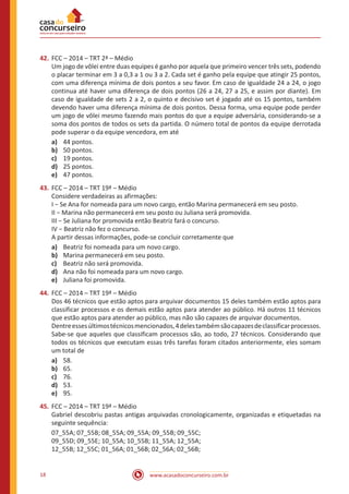 www.acasadoconcurseiro.com.br18
42.	FCC – 2014 – TRT 2ª – Médio
Um jogo de vôlei entre duas equipes é ganho por aquela que primeiro vencer três sets, podendo
o placar terminar em 3 a 0,3 a 1 ou 3 a 2. Cada set é ganho pela equipe que atingir 25 pontos,
com uma diferença mínima de dois pontos a seu favor. Em caso de igualdade 24 a 24, o jogo
continua até haver uma diferença de dois pontos (26 a 24, 27 a 25, e assim por diante). Em
caso de igualdade de sets 2 a 2, o quinto e decisivo set é jogado até os 15 pontos, também
devendo haver uma diferença mínima de dois pontos. Dessa forma, uma equipe pode perder
um jogo de vôlei mesmo fazendo mais pontos do que a equipe adversária, considerando-se a
soma dos pontos de todos os sets da partida. O número total de pontos da equipe derrotada
pode superar o da equipe vencedora, em até
a)	 44 pontos.
b)	 50 pontos.
c)	 19 pontos.
d)	 25 pontos.
e)	 47 pontos.
43.	FCC – 2014 – TRT 19ª – Médio
Considere verdadeiras as afirmações:
I − Se Ana for nomeada para um novo cargo, então Marina permanecerá em seu posto.
II − Marina não permanecerá em seu posto ou Juliana será promovida.
III − Se Juliana for promovida então Beatriz fará o concurso.
IV − Beatriz não fez o concurso.
A partir dessas informações, pode-se concluir corretamente que
a)	 Beatriz foi nomeada para um novo cargo.
b)	 Marina permanecerá em seu posto.
c)	 Beatriz não será promovida.
d)	 Ana não foi nomeada para um novo cargo.
e)	 Juliana foi promovida.
44.	FCC – 2014 – TRT 19ª – Médio
Dos 46 técnicos que estão aptos para arquivar documentos 15 deles também estão aptos para
classificar processos e os demais estão aptos para atender ao público. Há outros 11 técnicos
que estão aptos para atender ao público, mas não são capazes de arquivar documentos.
Dentreessesúltimostécnicosmencionados,4delestambémsãocapazesdeclassificarprocessos.
Sabe-se que aqueles que classificam processos são, ao todo, 27 técnicos. Considerando que
todos os técnicos que executam essas três tarefas foram citados anteriormente, eles somam
um total de
a)	 58.
b)	 65.
c)	 76.
d)	 53.
e)	 95.
45.	FCC – 2014 – TRT 19ª – Médio
Gabriel descobriu pastas antigas arquivadas cronologicamente, organizadas e etiquetadas na
seguinte sequência:
07_55A; 07_55B; 08_55A; 09_55A; 09_55B; 09_55C;
09_55D; 09_55E; 10_55A; 10_55B; 11_55A; 12_55A;
12_55B; 12_55C; 01_56A; 01_56B; 02_56A; 02_56B;
 