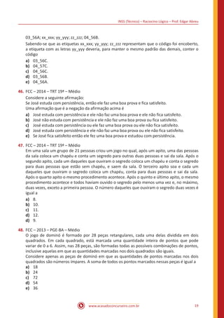 INSS (Técnico) – Raciocíno Lógico – Prof. Edgar Abreu
www.acasadoconcurseiro.com.br 19
03_56A; xx_xxx; yy_yyy; zz_zzz; 04_56B.
Sabendo-se que as etiquetas xx_xxx; yy_yyy; zz_zzz representam que o código foi encoberto,
a etiqueta com as letras yy_yyy deveria, para manter o mesmo padrão das demais, conter o
código
a)	 03_56C.
b)	 04_57C.
c)	 04_56C.
d)	 03_56B.
e)	 04_56A.
46.	FCC – 2014 – TRT 19ª – Médio
Considere a seguinte afirmação:
Se José estuda com persistência, então ele faz uma boa prova e fica satisfeito.
Uma afirmação que é a negação da afirmação acima é
a)	 José estuda com persistência e ele não faz uma boa prova e ele não fica satisfeito.
b)	 José não estuda com persistência e ele não faz uma boa prova ou fica satisfeito.
c)	 José estuda com persistência ou ele faz uma boa prova ou ele não fica satisfeito.
d)	 José estuda com persistência e ele não faz uma boa prova ou ele não fica satisfeito.
e)	 Se José fica satisfeito então ele fez uma boa prova e estudou com persistência.
47.	FCC – 2014 – TRT 19ª – Médio
Em uma sala um grupo de 21 pessoas criou um jogo no qual, após um apito, uma das pessoas
da sala coloca um chapéu e conta um segredo para outras duas pessoas e sai da sala. Após o
segundo apito, cada um daqueles que ouviram o segredo coloca um chapéu e conta o segredo
para duas pessoas que estão sem chapéu, e saem da sala. O terceiro apito soa e cada um
daqueles que ouviram o segredo coloca um chapéu, conta para duas pessoas e sai da sala.
Após o quarto apito o mesmo procedimento acontece. Após o quinto e último apito, o mesmo
procedimento acontece e todos haviam ouvido o segredo pelo menos uma vez e, no máximo,
duas vezes, exceto a primeira pessoa. O número daqueles que ouviram o segredo duas vezes é
igual a
a)	 8.
b)	 10.
c)	 11.
d)	 12.
d)	 9.
48.	FCC – 2013 – PGE-BA – Médio
O jogo de dominó é formado por 28 peças retangulares, cada uma delas dividida em dois
quadrados. Em cada quadrado, está marcada uma quantidade inteira de pontos que pode
variar de 0 a 6. Assim, nas 28 peças, são formadas todas as possíveis combinações de pontos,
inclusive aquelas em que as quantidades marcadas nos dois quadrados são iguais.
Considere apenas as peças de dominó em que as quantidades de pontos marcadas nos dois
quadrados são números ímpares. A soma de todos os pontos marcados nessas peças é igual a
a)	 18
b)	 24
c)	 72
d)	 54
e)	 36
 