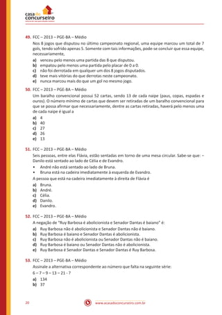www.acasadoconcurseiro.com.br20
49.	FCC – 2013 – PGE-BA – Médio
Nos 8 jogos que disputou no último campeonato regional, uma equipe marcou um total de 7
gols, tendo sofrido apenas 5. Somente com tais informações, pode-se concluir que essa equipe,
necessariamente,
a)	 venceu pelo menos uma partida das 8 que disputou.
b)	 empatou pelo menos uma partida pelo placar de 0 a 0.
c)	 não foi derrotada em qualquer um dos 8 jogos disputados.
d)	 teve mais vitórias do que derrotas neste campeonato.
e)	 nunca marcou mais do que um gol no mesmo jogo.
50.	FCC – 2013 – PGE-BA – Médio
Um baralho convencional possui 52 cartas, sendo 13 de cada naipe (paus, copas, espadas e
ouros). O número mínimo de cartas que devem ser retiradas de um baralho convencional para
que se possa afirmar que necessariamente, dentre as cartas retiradas, haverá pelo menos uma
de cada naipe é igual a
a)	 4
b)	 40
c)	 27
d)	 26
e)	 13
51.	FCC – 2013 – PGE-BA – Médio
Seis pessoas, entre elas Flávia, estão sentadas em torno de uma mesa circular. Sabe-se que: −
Danilo está sentado ao lado de Célia e de Evandro.
•• André não está sentado ao lado de Bruna.
•• Bruna está na cadeira imediatamente à esquerda de Evandro.
A pessoa que está na cadeira imediatamente à direita de Flávia é
a)	 Bruna.
b)	 André.
c)	 Célia.
d)	 Danilo.
e)	 Evandro.
52.	FCC – 2013 – PGE-BA – Médio
A negação de “Ruy Barbosa é abolicionista e Senador Dantas é baiano” é:
a)	 Ruy Barbosa não é abolicionista e Senador Dantas não é baiano.
b)	 Ruy Barbosa é baiano e Senador Dantas é abolicionista.
c)	 Ruy Barbosa não é abolicionista ou Senador Dantas não é baiano.
d)	 Ruy Barbosa é baiano ou Senador Dantas não é abolicionista.
e)	 Ruy Barbosa é Senador Dantas e Senador Dantas é Ruy Barbosa.
53.	FCC – 2013 – PGE-BA – Médio
Assinale a alternativa correspondente ao número que falta na seguinte série:
6 – 7 – 9 – 13 – 21 - ?
a)	 134
b)	 37
 