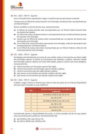 www.acasadoconcurseiro.com.br22
58.	FCC – 2013 – TRT 5ª – Superior
Leia a instrução fictícia reproduzida a seguir e suponha que ela seja sempre cumprida.
“Sempre que um Oficial de Justiça executar uma intimação, ele deverá estar acompanhado por
um Policial Federal.”
Nessas condições, é correto concluir que, necessariamente,
a)	 os Oficiais de Justiça deverão estar acompanhados por um Policial Federal durante todo
seu horário de trabalho.
b)	 um Oficial de Justiça só deverá solicitar o acompanhamento de um Policial Federal quando
for executar uma intimação.
c)	 sempre que um Oficial de Justiça estiver acompanhado por um policial, ele deverá estar
executando uma intimação.
d)	 se um Oficial de Justiça não estiver executando uma intimação, então ele não poderá estar
acompanhado por um Policial Federal.
e)	 se um Oficial de Justiça não estiver acompanhado por um Policial Federal, então ele não
estará executando uma intimação.
59.	FCC – 2013 – TRT 5ª – Superior
Na delegacia de atendimento ao turista de uma cidade, todos os funcionários que falam inglês
têm formação superior. Já dentre os funcionários que atendem o público, somente metade
tem formação superior. Apenas com estas informações, pode-se concluir que nessa delegacia,
necessariamente,
a)	 todo funcionário com formação superior fala inglês.
b)	 nenhum funcionário com formação superior atende o público.
c)	 nenhum funcionário que fala inglês atende o público.
d)	 pelo menos um funcionário que atende o público não fala inglês.
e)	 pelo menos um funcionário que atende o público fala inglês.
60.	FCC – 2013 – TRT 5ª – Superior
A tabela a seguir mostra os horários que cada um dos seis juízes de um tribunal disponibiliza
para que sejam marcadas as suas audiências.
Juiz
Horários disponíveis para marcação de
audiências
1 das 9h30 às 11h30 ou das 15h às 17h
2 das 13h às 17h
3 das 8h30 às 10h30 ou das 13h às 15h
4 das 10h às 14h
5 das 13h30 às 17h30
6 das 9h às 13h
Considerando apenas a disponibilidade dos juízes, os únicos períodos do dia em que podem
estar ocorrendo quatro audiências simultaneamente são
a)	 das 13h30 às 14h e das 15h às 17h.
b)	 das 10h às 10h30 e das 13h30 às 14h.
 