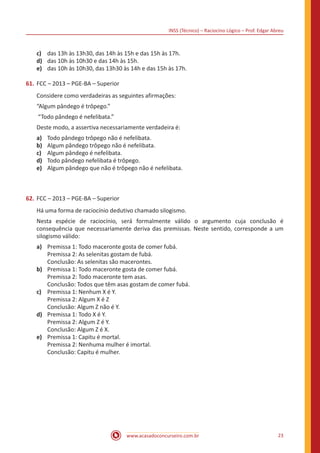 INSS (Técnico) – Raciocíno Lógico – Prof. Edgar Abreu
www.acasadoconcurseiro.com.br 23
c)	 das 13h às 13h30, das 14h às 15h e das 15h às 17h.
d)	 das 10h às 10h30 e das 14h às 15h.
e)	 das 10h às 10h30, das 13h30 às 14h e das 15h às 17h.
61.	FCC – 2013 – PGE-BA – Superior
Considere como verdadeiras as seguintes afirmações:
“Algum pândego é trôpego.”
“Todo pândego é nefelibata.”
Deste modo, a assertiva necessariamente verdadeira é:
a)	 Todo pândego trôpego não é nefelibata.
b)	 Algum pândego trôpego não é nefelibata.
c)	 Algum pândego é nefelibata.
d)	 Todo pândego nefelibata é trôpego.
e)	 Algum pândego que não é trôpego não é nefelibata.
62.	FCC – 2013 – PGE-BA – Superior
Há uma forma de raciocínio dedutivo chamado silogismo.
Nesta espécie de raciocínio, será formalmente válido o argumento cuja conclusão é
consequência que necessariamente deriva das premissas. Neste sentido, corresponde a um
silogismo válido:
a)	 Premissa 1: Todo maceronte gosta de comer fubá.
Premissa 2: As selenitas gostam de fubá.
Conclusão: As selenitas são macerontes.
b)	 Premissa 1: Todo maceronte gosta de comer fubá.
Premissa 2: Todo maceronte tem asas.
Conclusão: Todos que têm asas gostam de comer fubá.
c)	 Premissa 1: Nenhum X é Y.
Premissa 2: Algum X é Z
Conclusão: Algum Z não é Y.
d)	 Premissa 1: Todo X é Y.
Premissa 2: Algum Z é Y.
Conclusão: Algum Z é X.
e)	 Premissa 1: Capitu é mortal.
Premissa 2: Nenhuma mulher é imortal.
Conclusão: Capitu é mulher.
 