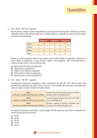 www.acasadoconcurseiro.com.br 5
Questões
1.	 FCC – 2014 – TRT 19ª – Superior
Álvaro, Bianca, Cléber e Dalva responderam uma prova de três perguntas, tendo que assinalar
verdadeiro (V) ou falso (F) em cada uma. A tabela indica as respostas de cada uma das quatro
pessoas às três perguntas.
Pergunta 1 Pergunta 2 Pergunta 3
Álvaro V V F
Bianca V F F
Cléber F F V
Dalva F V F
Dentre as quatro pessoas, sabe-se que apenas uma acertou todas as perguntas, apenas uma
errou todas as perguntas, e duas erraram apenas uma pergunta, não necessariamente a
mesma. Sendo assim, é correto afirmar que
a)	 Bianca acertou todas as perguntas.
b)	 Álvaro errou a pergunta 3.
c)	 Cléber errou todas as perguntas.
d)	 Dalva acertou todas as perguntas.
e)	 duas pessoas erraram a pergunta 3.
2.	 FCC – 2014 – TRT 19ª – Superior
Quatrocentos processos trabalhistas estão numerados de 325 até 724. Sabe-se que cada
processo foi analisado por, pelo menos, um juiz. A numeração dos processos analisados por
cada juiz seguiu a regra indicada na tabela abaixo.
Juiz 1
(primeiro a receber processos para análise)
Analisouapenasosprocessoscujanumeração
deixava resto 2 na divisão por 4.
Juiz 2
(segundo a receber processos para análise)
Analisouapenasosprocessoscujanumeração
era um múltiplo de 3.
Juiz 3
(terceiro a receber processos para análise)
Analisou apenas os demais processos que
estavam sem análise de algum juiz.
Do total de processos numerados, a porcentagem (%) de processos que foram analisados por
menos do que dois juízes foi de
a)	 97,25.
b)	 68,75.
c)	 82,25.
d)	 91,75.
e)	 41,75.
 