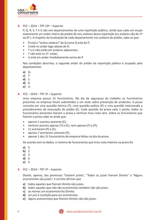 www.acasadoconcurseiro.com.br6
3.	 FCC – 2014 – TRT 19ª – Superior
P, Q, R, S, T e U são seis departamentos de uma repartição pública, sendo que cada um ocupa
exatamente um andar inteiro do prédio de seis andares dessa repartição (os andares vão do 1º
ao 6º ). A respeito da localização de cada departamento nos andares do prédio, sabe-se que:
•• R está a “tantos andares” de Q como Q está de P;
•• S está no andar logo abaixo de R;
•• T e U não estão em andares adjacentes;
•• T não está no 1º andar;
•• U está em andar imediatamente acima de P.
Nas condições descritas, o segundo andar do prédio da repartição pública é ocupado pelo
departamento
a)	 Q.
c)	 T.
d)	 S.
d)	 R.
e)	 U.
4.	 FCC – 2014 – TRT 3ª – Superior
Uma empresa possui 31 funcionários. No dia da segurança do trabalho os funcionários
presentes na empresa foram submetidos a um teste sobre prevenção de acidentes. A prova
consistia em uma questão teórica (T), uma questão prática (P) e uma questão relacionada a
procedimentos de evacuação do prédio (E). Cada questão da prova valia 1 ponto, todos os
funcionários presentes fizeram a prova e nenhum tirou nota zero. Sobre os funcionários que
fizeram a prova sabe-se ainda que:
•• apenas 1 acertou somente (E);
•• nenhum acertou apenas (T) e (E), nem apenas (T) e (P);
•• 11 acertaram (P) e (E);
•• apenas 7 acertaram somente (P);
•• apenas 1 dos 31 funcionários da empresa faltou no dia da prova.
De acordo com os dados, o número de funcionários que tirou nota máxima na prova foi
a)	 5.
b)	 2.
c)	 3.
d)	 6.
e)	 4
5.	 FCC – 2014 – TRT 3ª – Superior
Diante, apenas, das premissas “Existem juízes”, “Todos os juízes fizeram Direito” e “Alguns
economistas são juízes”, é correto afirmar que
a)	 todos aqueles que fizeram Direito são juízes.
b)	 todos aqueles que não são economistas também não são juízes.
c)	 ao menos um economista fez Direito.
d)	 ser juiz é condição para ser economista.
e)	 alguns economistas que fizeram Direito não são juízes.
 