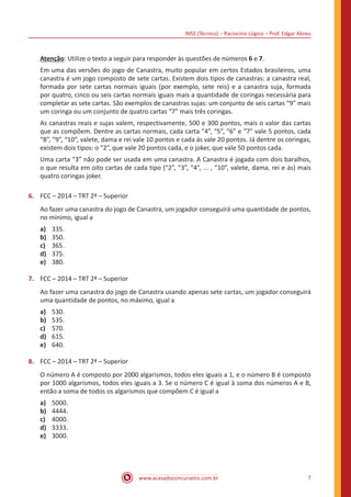 INSS (Técnico) – Raciocíno Lógico – Prof. Edgar Abreu
www.acasadoconcurseiro.com.br 7
Atenção: Utilize o texto a seguir para responder às questões de números 6 e 7.
Em uma das versões do jogo de Canastra, muito popular em certos Estados brasileiros, uma
canastra é um jogo composto de sete cartas. Existem dois tipos de canastras: a canastra real,
formada por sete cartas normais iguais (por exemplo, sete reis) e a canastra suja, formada
por quatro, cinco ou seis cartas normais iguais mais a quantidade de coringas necessária para
completar as sete cartas. São exemplos de canastras sujas: um conjunto de seis cartas “9” mais
um coringa ou um conjunto de quatro cartas “7” mais três coringas.
As canastras reais e sujas valem, respectivamente, 500 e 300 pontos, mais o valor das cartas
que as compõem. Dentre as cartas normais, cada carta “4”, “5”, “6” e “7” vale 5 pontos, cada
“8”, “9”, “10”, valete, dama e rei vale 10 pontos e cada ás vale 20 pontos. Já dentre os coringas,
existem dois tipos: o “2”, que vale 20 pontos cada, e o joker, que vale 50 pontos cada.
Uma carta “3” não pode ser usada em uma canastra. A Canastra é jogada com dois baralhos,
o que resulta em oito cartas de cada tipo (“2”, “3”, “4”, ... , “10”, valete, dama, rei e ás) mais
quatro coringas joker.
6.	 FCC – 2014 – TRT 2ª – Superior
Ao fazer uma canastra do jogo de Canastra, um jogador conseguirá uma quantidade de pontos,
no mínimo, igual a
a)	 335.
b)	 350.
c)	 365.
d)	 375.
e)	 380.
7.	 FCC – 2014 – TRT 2ª – Superior
Ao fazer uma canastra do jogo de Canastra usando apenas sete cartas, um jogador conseguirá
uma quantidade de pontos, no máximo, igual a
a)	 530.
b)	 535.
c)	 570.
d)	 615.
e)	 640.
8.	 FCC – 2014 – TRT 2ª – Superior
O número A é composto por 2000 algarismos, todos eles iguais a 1, e o número B é composto
por 1000 algarismos, todos eles iguais a 3. Se o número C é igual à soma dos números A e B,
então a soma de todos os algarismos que compõem C é igual a
a)	 5000.
b)	 4444.
c)	 4000.
d)	 3333.
e)	 3000.
 