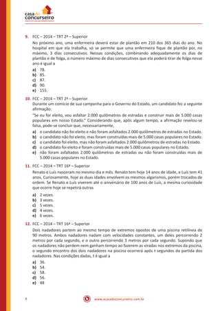 www.acasadoconcurseiro.com.br8
9.	 FCC – 2014 – TRT 2ª – Superior
No próximo ano, uma enfermeira deverá estar de plantão em 210 dos 365 dias do ano. No
hospital em que ela trabalha, só se permite que uma enfermeira fique de plantão por, no
máximo, 3 dias consecutivos. Nessas condições, combinando adequadamente os dias de
plantão e de folga, o número máximo de dias consecutivos que ela poderá tirar de folga nesse
ano é igual a
a)	 78.
b)	 85.
c)	 87.
d)	 90.
e)	 155.
10.	FCC – 2014 – TRT 2ª – Superior
Durante um comício de sua campanha para o Governo do Estado, um candidato fez a seguinte
afirmação:
“Se eu for eleito, vou asfaltar 2.000 quilômetros de estradas e construir mais de 5.000 casas
populares em nosso Estado.” Considerando que, após algum tempo, a afirmação revelou-se
falsa, pode-se concluir que, necessariamente,
a)	 o candidato não foi eleito e não foram asfaltados 2.000 quilômetros de estradas no Estado.
b)	 o candidato não foi eleito, mas foram construídas mais de 5.000 casas populares no Estado.
c)	 o candidato foi eleito, mas não foram asfaltados 2.000 quilômetros de estradas no Estado.
d)	 o candidato foi eleito e foram construídas mais de 5.000 casas populares no Estado.
e)	 não foram asfaltados 2.000 quilômetros de estradas ou não foram construídas mais de
5.000 casas populares no Estado.
11.	FCC – 2014 – TRT 16ª – Superior
Renato e Luís nasceram no mesmo dia e mês. Renato tem hoje 14 anos de idade, e Luís tem 41
anos. Curiosamente, hoje as duas idades envolvem os mesmos algarismos, porém trocados de
ordem. Se Renato e Luís viverem até o aniversário de 100 anos de Luís, a mesma curiosidade
que ocorre hoje se repetirá outras
a)	 2 vezes.
b)	 3 vezes.
c)	 5 vezes.
d)	 4 vezes.
e)	 6 vezes.
12.	FCC – 2014 – TRT 16ª – Superior
Dois nadadores partem ao mesmo tempo de extremos opostos de uma piscina retilínea de
90 metros. Ambos nadadores nadam com velocidades constantes, um deles percorrendo 2
metros por cada segundo, e o outro percorrendo 3 metros por cada segundo. Supondo que
os nadadores não perdem nem ganham tempo ao fazerem as viradas nos extremos da piscina,
o segundo encontro dos dois nadadores na piscina ocorrerá após t segundos da partida dos
nadadores. Nas condições dadas, t é igual a
a)	 36.
b)	 54.
c)	 58.
d)	 56.
e)	 48
 