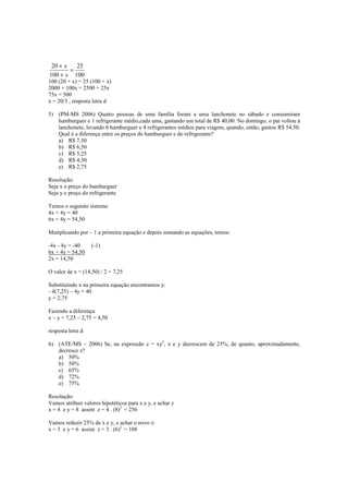 20 + x   25
        =
100 + x 100
100 (20 + x) = 25 (100 + x)
2000 + 100x = 2500 + 25x
75x = 500
x = 20/3 , resposta letra d

5) (PM-MS 2006) Quatro pessoas de uma família foram a uma lanchonete no sábado e consumiram
   hamburguer e 1 refrigerante médio,cada uma, gastando um total de R$ 40,00. No domingo, o pai voltou à
   lanchonete, levando 6 hamburguer e 4 refrigerantes médios para viagem, quando, então, gastou R$ 54,50.
   Qual é a diferença entre os preços do hamburguer e do refrigerante?
   a) R$ 7,50
   b) R$ 6,50
   c) R$ 5,25
   d) R$ 4,50
   e) R$ 2,75

Resolução:
Seja x o preço do hamburguer
Seja y o preço do refrigerante

Temos o seguinte sistema:
4x + 4y = 40
6x + 4y = 54,50

Mutiplicando por – 1 a primeira equação e depois somando as equações, temos:

-4x - 4y = -40     (-1)
6x + 4y = 54,50
2x = 14,50

O valor de x = (14,50) / 2 = 7,25

Substituindo x na primeira equação encontramos y:
- 4(7,25) – 4y = 40
y = 2,75

Fazendo a diferença:
x – y = 7,25 – 2,75 = 4,50

resposta letra d

6) (ATE/MS – 2006) Se, na expressão z = xy2, x e y decrescem de 25%, de quanto, aproximadamente,
   decresce z?
   a) 50%
   b) 58%
   c) 65%
   d) 72%
   e) 75%

Resolução:
Vamos atribuir valores hipotéticos para x e y, e achar z
x = 4 e y = 8 assim z = 4 . (8)2 = 256

Vamos reduzir 25% de x e y, e achar o novo z:
x = 3 e y = 6 assim z = 3 . (6)2 = 108
 