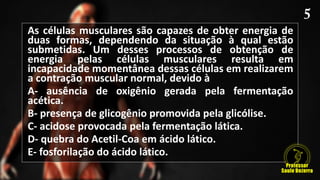As células musculares são capazes de obter energia de
duas formas, dependendo da situação à qual estão
submetidas. Um desses processos de obtenção de
energia pelas células musculares resulta em
incapacidade momentânea dessas células em realizarem
a contração muscular normal, devido à
A- ausência de oxigênio gerada pela fermentação
acética.
B- presença de glicogênio promovida pela glicólise.
C- acidose provocada pela fermentação lática.
D- quebra do Acetil-Coa em ácido lático.
E- fosforilação do ácido lático.
 