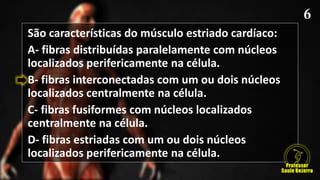 São características do músculo estriado cardíaco:
A- fibras distribuídas paralelamente com núcleos
localizados perifericamente na célula.
B- fibras interconectadas com um ou dois núcleos
localizados centralmente na célula.
C- fibras fusiformes com núcleos localizados
centralmente na célula.
D- fibras estriadas com um ou dois núcleos
localizados perifericamente na célula.
 
