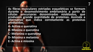 As fibras musculares estriadas esqueléticas se formam
durante o desenvolvimento embrionário a partir de
células precursoras denominadas mioblastos, que
produzem grande quantidade de proteínas. Assinale a
alternativa que indica corretamente as proteínas
produzidas.
A- Actina e queratina
B- Miosina e queratina
C- Melanina e queratina
D- Miosina e melanina
E- Actina e miosina
 