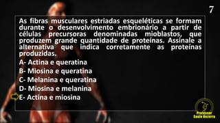As fibras musculares estriadas esqueléticas se formam
durante o desenvolvimento embrionário a partir de
células precursoras denominadas mioblastos, que
produzem grande quantidade de proteínas. Assinale a
alternativa que indica corretamente as proteínas
produzidas.
A- Actina e queratina
B- Miosina e queratina
C- Melanina e queratina
D- Miosina e melanina
E- Actina e miosina
 