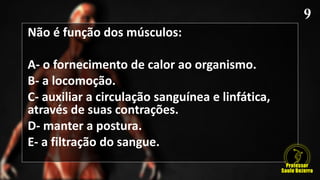 Não é função dos músculos:
A- o fornecimento de calor ao organismo.
B- a locomoção.
C- auxiliar a circulação sanguínea e linfática,
através de suas contrações.
D- manter a postura.
E- a filtração do sangue.
 