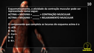Esquematicamente, a atividade da contração muscular pode ser
representada como segue:
ACTINA + MIOSINA + _____ = CONTRAÇÃO MUSCULAR
ACTINA + MIOSINA – _____ = RELAXAMENTO MUSCULAR
O componente que completa as lacunas do esquema acima é o
A- ATP.
B- Na+.
C- Ca++.
D- P.
E- K+.
 