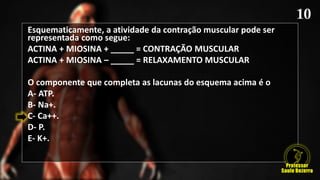 Esquematicamente, a atividade da contração muscular pode ser
representada como segue:
ACTINA + MIOSINA + _____ = CONTRAÇÃO MUSCULAR
ACTINA + MIOSINA – _____ = RELAXAMENTO MUSCULAR
O componente que completa as lacunas do esquema acima é o
A- ATP.
B- Na+.
C- Ca++.
D- P.
E- K+.
 