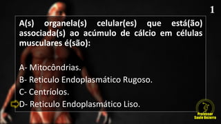 A(s) organela(s) celular(es) que está(ão)
associada(s) ao acúmulo de cálcio em células
musculares é(são):
A- Mitocôndrias.
B- Reticulo Endoplasmático Rugoso.
C- Centríolos.
D- Reticulo Endoplasmático Liso.
 