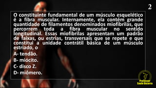 O constituinte fundamental de um músculo esquelético
é a fibra muscular. Internamente, ela contém grande
quantidade de filamentos denominados miofibrilas, que
percorrem toda a fibra muscular no sentido
longitudinal. Essas miofibrilas apresentam um padrão
de faixas, ou estrias, transversais que se repete e que
constitui a unidade contrátil básica de um músculo
estriado, o
A- tendão.
B- miócito.
C- disco Z.
D- miômero.
 