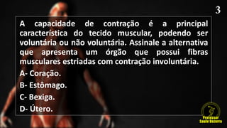 A capacidade de contração é a principal
característica do tecido muscular, podendo ser
voluntária ou não voluntária. Assinale a alternativa
que apresenta um órgão que possui fibras
musculares estriadas com contração involuntária.
A- Coração.
B- Estômago.
C- Bexiga.
D- Útero.
 