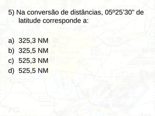 5) Na conversão de distâncias, 05º25’30” de
latitude corresponde a:
a) 325,3 NM
b) 325,5 NM
c) 525,3 NM
d) 525,5 NM
 